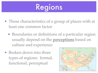 Regions
• Those characteristics of a group of places with at
  least one common factor
 • Boundaries or deﬁnitions of a particular region
   usually depend on the perceptions based on
   culture and experience
• Broken down into three
  types of regions: formal,
  functional, perceptual
 