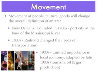 Movement
• Movement of people, culture, goods will change
  the overall deﬁnition of an area
 • New Orleans: Founded in 1700s - port city at the
   base of the Mississippi River
 • 1800s - Railroad changed the needs of
   transportation
                 • 1900s - Limited importance in
                   local economy, adapted by late
                   1900s (tourism, oil & gas
                   production)
 
