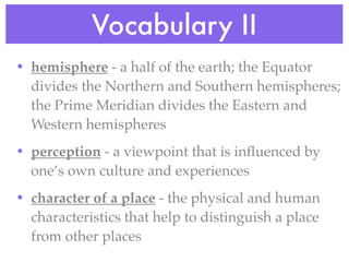 Vocabulary II
• hemisphere - a half of the earth; the Equator
  divides the Northern and Southern hemispheres;
  the Prime Meridian divides the Eastern and
  Western hemispheres
• perception - a viewpoint that is inﬂuenced by
  one’s own culture and experiences
• character of a place - the physical and human
  characteristics that help to distinguish a place
  from other places
 