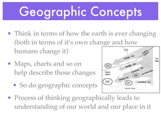 Geographic Concepts
• Think in terms of how the earth is ever changing
  (both in terms of it’s own change and how
  humans change it)
• Maps, charts and so on
  help describe those changes
 • So do geographic concepts
• Process of thinking geographically leads to
  understanding of our world and our place in it
 