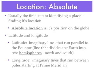 Location: Absolute
• Usually the ﬁrst step to identifying a place -
  ﬁnding it’s location
 • Absolute location is it’s position on the globe
• Latitude and longitude
 • Latitude: imaginary lines that run parallel to
   the Equator (line that divides the Earth into
   two hemispheres - north and south)
 • Longitude: imaginary lines that run between
   poles starting at Prime Meridian
 