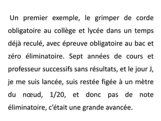 Un premier exemple, le grimper de corde obligatoire au collège et lycée dans un temps déjà reculé, avec épreuve obligatoire au bac et zéro éliminatoire. Sept années de cours et professeur successifs sans résultats, et le jour J, je me suis lancée, suis restée figée à un mètre du nœud, 1/20, et donc pas de note éliminatoire, c’était une grande avancée.