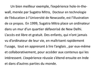 	Un bien meilleur exemple, l’expérience hole-in-the-wall, menée par Sugatra Mitra,  Docteur en technologie de l’éducation à l’Université de Newcastle, est l’illustration de ce propos. En 1999, Sugatra Mitra place un ordinateur dans un mur d’un quartier défavorisé de New Delhi. L’accès est libre et gratuit. Des enfants, qui n’ont jamais vu d’ordinateur de leur vie, en maîtrisent rapidement l’usage,  tout en apprenant à lire l’anglais , par eux-même et collaborativement, pour accéder aux contenus qui les intéressent. L’expérience réussie s’étend ensuite en Inde et dans d’autres parties du monde.