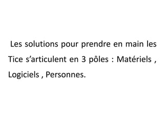  Les solutions pour prendre en main les Tice s’articulent en 3 pôles : Matériels , Logiciels , Personnes.