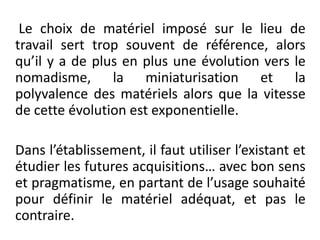  Le choix de matériel imposé sur le lieu de travail sert trop souvent de référence, alors qu’il y a de plus en plus une évolution vers le nomadisme, la miniaturisation et la polyvalence des matériels alors que la vitesse de cette évolution est exponentielle.Dans l’établissement, il faut utiliser l’existant et étudier les futures acquisitions… avec bon sens et pragmatisme, en partant de l’usage souhaité pour définir le matériel adéquat, et pas le contraire.