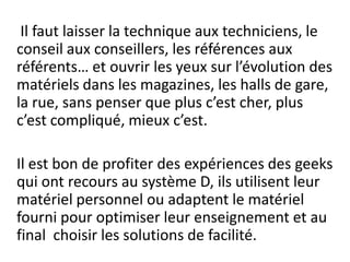 Il faut laisser la technique aux techniciens, le conseil aux conseillers, les références aux référents… et ouvrir les yeux sur l’évolution des matériels dans les magazines, les halls de gare, la rue, sans penser que plus c’est cher, plus c’est compliqué, mieux c’est. 	Il est bon de profiter des expériences des geeks qui ont recours au système D, ils utilisent leur matériel personnel ou adaptent le matériel fourni pour optimiser leur enseignement et au final  choisir les solutions de facilité.