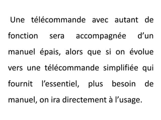 Une télécommande avec autant de fonction sera accompagnée d’un manuel épais, alors que si on évolue vers une télécommande simplifiée qui fournit l’essentiel, plus besoin de manuel, on ira directement à l’usage.