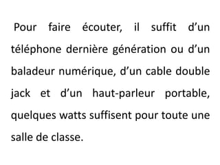 Pour faire écouter, il suffit d’un téléphone dernière génération ou d’un baladeur numérique, d’un cable double jack et d’un haut-parleur portable, quelques watts suffisent pour toute une salle de classe.