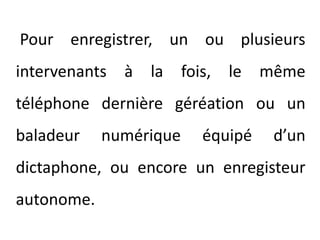 Pour enregistrer, un ou plusieurs intervenants à la fois, le même téléphone dernière géréation ou un baladeur numérique équipé d’un dictaphone, ou encore un enregisteur autonome. 
