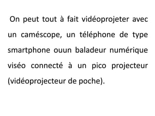 On peut tout à fait vidéoprojeter avec un caméscope, un téléphone de type smartphoneouun baladeur numérique viséo connecté à un pico projecteur (vidéoprojecteur de poche).