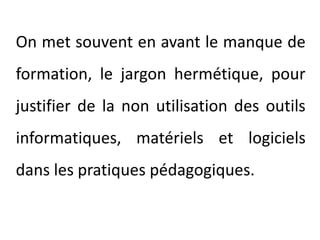 	On met souvent en avant le manque de formation, le jargon hermétique, pour justifier de la non utilisation des outils informatiques, matériels et logiciels dans les pratiques pédagogiques.