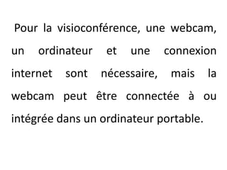 Pour la visioconférence, une webcam, un ordinateur et une connexion internet sont nécessaire, mais la webcam peut être connectée à ou intégrée dans un ordinateur portable.