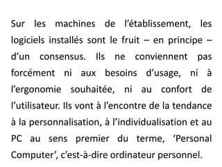 Sur les machines de l’établissement, les logiciels installés sont le fruit – en principe – d’un consensus. Ils ne conviennent pas forcément ni aux besoins d’usage, ni à l’ergonomie souhaitée, ni au confort de l’utilisateur. Ils vont à l’encontre de la tendance à la personnalisation, à l’individualisation et au PC au sens premier du terme, ‘Personal Computer’, c’est-à-dire ordinateur personnel. 