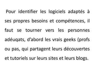 Pour identifier les logiciels adaptés à ses propres besoins et compétences, il faut se tourner vers les personnes adéuqats, d’abord les vrais geeks (profs ou pas, qui partagent leurs découvertes et tutoriels sur leurs sites et leurs blogs.