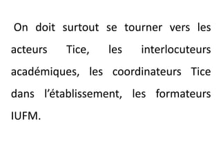 On doit surtout se tourner vers les acteurs Tice, les interlocuteurs académiques, les coordinateurs Tice dans l’établissement, les formateurs IUFM. 