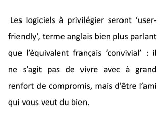 Les logiciels à privilégier seront ‘user-friendly’, terme anglais bien plus parlant que l’équivalent français ‘convivial’ : il ne s’agit pas de vivre avec à grand renfort de compromis, mais d’être l’ami qui vous veut du bien.