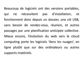 Beaucoup de logiciels ont des versions portables, qui ne nécessitent pas d’installation, et fonctionnent donc depuis un dossier, une clé USB,  sans besoin de rendez-vous, réunion, et autres passages par une planification anticipée collective. Mieux encore, l’évolution du web vers le cloudcomputing porte les logiciels ‘dans les nuages’, en ligne plutôt que sur des ordinateurs ou autres supports matériels.