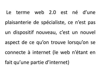 Le terme web 2.0 est né d’une plaisanterie de spécialiste, ce n’est pas un dispositif nouveau, c’est un nouvel aspect de ce qu’on trouve lorsqu’on se connecte à internet (le web n’étant en fait qu’une partie d’internet)
