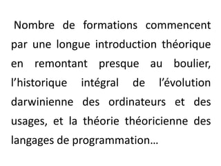  Nombre de formations commencent par une longue introduction théorique en remontant presque au boulier, l’historique intégral de l’évolution darwinienne des ordinateurs et des usages, et la théorie théoricienne des langages de programmation… 