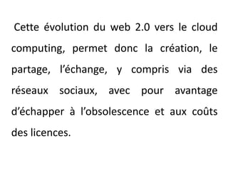 Cette évolution du web 2.0 vers le cloudcomputing, permet donc la création, le partage, l’échange, y compris via des réseaux sociaux, avec pour avantage d’échapper à l’obsolescence et aux coûts des licences.