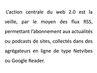 L’action centrale du web 2.0 est la veille, par le moyen des flux RSS, permettant l’abonnement aux actualités ou podcasts de sites, collectés dans des agrégateurs en ligne de type Netvibes ou Google Reader.