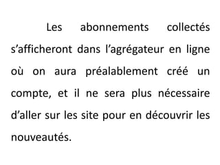 		Les abonnements collectés s’afficheront dans l’agrégateur en ligne où on aura préalablement créé un compte, et il ne sera plus nécessaire d’aller sur les site pour en découvrir les nouveautés.