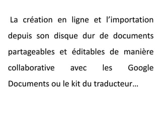 La création en ligne et l’importation depuis son disque dur de documents partageables et éditables de manière collaborative avec les Google Documents ou le kit du traducteur…