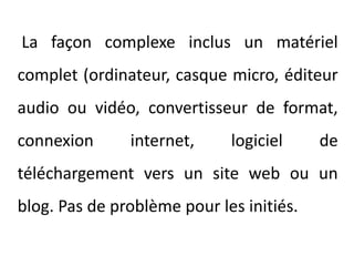 La façon complexe inclus un matériel complet (ordinateur, casque micro, éditeur audio ou vidéo, convertisseur de format, connexion internet, logiciel de téléchargement vers un site web ou un blog. Pas de problème pour les initiés.