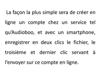  La façon la plus simple sera de créer en ligne un compte chez un service tel qu’Audioboo, et avec un smartphone, enregistrer en deux clics le fichier, le troisième et dernier clic servant à l’envoyer sur ce compte en ligne.