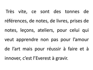  Très vite, ce sont des tonnes de références, de notes, de livres, prises de notes, leçons, ateliers, pour celui qui veut apprendre non pas pour l’amour de l’art mais pour réussir à faire et à innover, c’est l’Everest à gravir. 