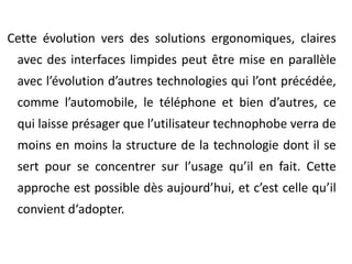 Cette évolution vers des solutions ergonomiques, claires avec des interfaces limpides peut être mise en parallèle avec l’évolution d’autres technologies qui l’ont précédée, comme l’automobile, le téléphone et bien d’autres, ce qui laisse présager que l’utilisateur technophobe verra de moins en moins la structure de la technologie dont il se sert pour se concentrer sur l’usage qu’il en fait. Cette approche est possible dès aujourd’hui, et c’est celle qu’il convient d‘adopter. 