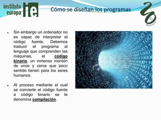 Cómo se diseñan los programas


   Sin embargo un ordenador no
    es capaz de interpretar el
    código     fuente.  Debemos
    traducir el programa al
    lenguaje que comprenden las
    máquinas,       el    código
    binario, un inmenso montón
    de unos y ceros que poco
    sentido tienen para los seres
    humanos.

   Al proceso mediante el cual
    se convierte el código fuente
    a código binario se le
    denomina compilación.
 