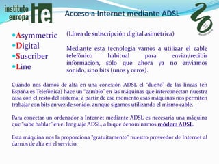 Acceso a Internet mediante ADSL

Asymmetric           (Línea de subscripción digital asimétrica)

Digital              Mediante esta tecnología vamos a utilizar el cable
Suscriber            telefónico      habitual       para enviar/recibir
                      información, sólo que ahora ya no enviamos
Line                 sonido, sino bits (unos y ceros).

Cuando nos damos de alta en una conexión ADSL el “dueño” de las líneas (en
España es Telefónica) hace un “cambio” en las máquinas que interconectan nuestra
casa con el resto del sistema: a partir de ese momento esas máquinas nos permiten
trabajar con bits en vez de sonido, aunque sigamos utilizando el mismo cable.

Para conectar un ordenador a Internet mediante ADSL es necesaria una máquina
que “sabe hablar” en el lenguaje ADSL, a la que denominamos módem ADSL.

Esta máquina nos la proporciona “gratuitamente” nuestro proveedor de Internet al
darnos de alta en el servicio.
 