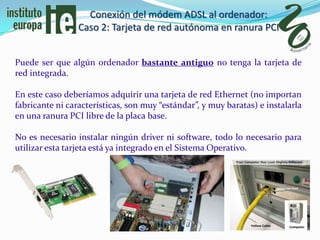 Conexión del módem ADSL al ordenador:
                 Caso 2: Tarjeta de red autónoma en ranura PCI


Puede ser que algún ordenador bastante antiguo no tenga la tarjeta de
red integrada.

En este caso deberíamos adquirir una tarjeta de red Ethernet (no importan
fabricante ni características, son muy “estándar”, y muy baratas) e instalarla
en una ranura PCI libre de la placa base.

No es necesario instalar ningún driver ni software, todo lo necesario para
utilizar esta tarjeta está ya integrado en el Sistema Operativo.
 
