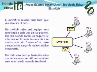 Redes de Área Local (LAN) – Topología física
                                  El switch

                                                             PC 1
El switch es mucho “más listo” que
su antecesor el hub.
                                                                    PC 2
Un switch sabe qué equipo está                        PC 4
conectado a cada uno de sus puertos.
Por ello cuando recibe un paquete de
información lo envía únicamente a su
destinatario, sin “molestar” al resto     SWITCH                    PC 3
de equipos ni cargar la red con tráfico
innecesario.
                                               PC 4


Por todo esto hace ya bastantes años                         PC 4
que únicamente se utilizan switches
en el montaje de redes de área local.
 