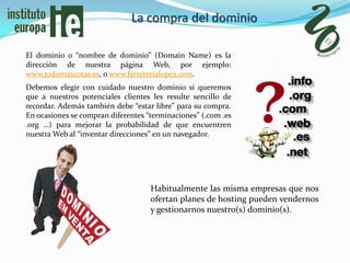 La compra del dominio

El dominio o “nombre de dominio” (Domain Name) es la
dirección de nuestra página Web, por ejemplo:
www.todomascotas.es, o www.ferreterialopez.com.
Debemos elegir con cuidado nuestro dominio si queremos
que a nuestros potenciales clientes les resulte sencillo de
recordar. Además también debe “estar libre” para su compra.
En ocasiones se compran diferentes “terminaciones” (.com .es
.org …) para mejorar la probabilidad de que encuentren
nuestra Web al “inventar direcciones” en un navegador.




                                    Habitualmente las misma empresas que nos
                                    ofertan planes de hosting pueden vendernos
                                    y gestionarnos nuestro(s) dominio(s).
 