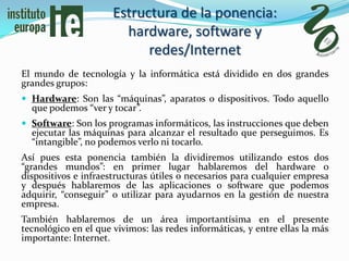 Estructura de la ponencia:
                        hardware, software y
                            redes/Internet
El mundo de tecnología y la informática está dividido en dos grandes
grandes grupos:
 Hardware: Son las “máquinas”, aparatos o dispositivos. Todo aquello
  que podemos “ver y tocar”.
 Software: Son los programas informáticos, las instrucciones que deben
  ejecutar las máquinas para alcanzar el resultado que perseguimos. Es
  “intangible”, no podemos verlo ni tocarlo.
Así pues esta ponencia también la dividiremos utilizando estos dos
“grandes mundos”: en primer lugar hablaremos del hardware o
dispositivos e infraestructuras útiles o necesarios para cualquier empresa
y después hablaremos de las aplicaciones o software que podemos
adquirir, “conseguir” o utilizar para ayudarnos en la gestión de nuestra
empresa.
También hablaremos de un área importantísima en el presente
tecnológico en el que vivimos: las redes informáticas, y entre ellas la más
importante: Internet.
 