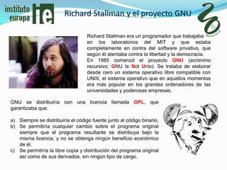 Richard Stallman y el proyecto GNU

                                   Richard Stallman era un programador que trabajaba
                                   en los laboratorios del MIT y que estaba
                                   completamente en contra del software privativo, que
                                   según él atentaba contra la libertad y la democracia.
                                   En 1985 comenzó el proyecto GNU (acrónimo
                                   recursivo: GNU Is Not Unix). Se trataba de elaborar
                                   desde cero un sistema operativo libre compatible con
                                   UNIX, el sistema operativo que en aquellos momentos
                                   era más popular en los grandes ordenadores de las
                                   universidades y poderosas empresas.

GNU se distribuiría con una licencia llamada GPL, que
garantizaba que:

a) Siempre se distribuiría el código fuente junto al código binario.
b) Se permitiría cualquier cambio sobre el programa original
   siempre que el programa resultante se distribuya bajo la
   misma licencia, y no se obtenga ningún beneficio económico
   de él.
c) Se permitiría la libre copia y distribución del programa original
   así como de sus derivados, sin ningún tipo de cargo.
 