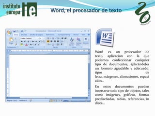Word, el procesador de texto




                 Word es un procesador de
                 texto, aplicación con la que
                 podemos confeccionar cualquier
                 tipo de documentos, aplicándoles
                 un formato agradable y adecuado:
                 tipos                             de
                 letra, márgenes, alineaciones, espaci
                 ados…
                 En estos documentos pueden
                 insertarse todo tipo de objetos, tales
                 como imágenes, gráficos, formas
                 prediseñadas, tablas, referencias, ín
                 dices…
 