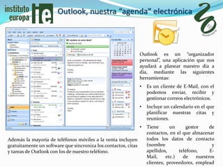 Outlook, nuestra “agenda” electrónica



                                                                Outlook es un “organizador
                                                                personal”, una aplicación que nos
                                                                ayudará a planear nuestro día a
                                                                día, mediante las siguientes
                                                                herramientas:
                                                                •   Es un cliente de E-Mail, con el
                                                                    podemos enviar, recibir y
                                                                    gestionar correos electrónicos.
                                                                •   Incluye un calendario en el que
                                                                    planificar nuestras citas y
                                                                    reuniones.
                                                                •   Tiene       un      gestor     de
                                                                    contactos, en el que almacenar
Además la mayoría de teléfonos móviles a la venta incluyen          todos los datos de contacto
gratuitamente un software que sincroniza los contactos, citas       (nombre                         y
y tareas de Outlook con los de nuestro teléfono.                    apellidos,      teléfono,      E-
                                                                    Mail,     etc.)   de     nuestros
                                                                    clientes, proveedores, emplead
 