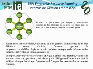 ERP: Enterprise Resource Planning
                      Sistemas de Gestión Empresarial


                             Se trata de aplicaciones que integran y automatizan
                             muchas de las prácticas de negocio asociadas con los
                             aspectos operativos o productivos de una empresa.




Suelen tener varios módulos, y cada uno de ellos gestiona las funciones de un área
diferente,       como          nóminas,         finanzas,        gestión        de
proyectos, contabilidad, logística, stock, pedidos… Aunque cada módulo realiza
funciones diferentes, se comunican entre sí.
Es importante y muy necesario que el ERP que elijamos sea adaptable, ya que cada
empresa tiene sus operativas particulares, y un “ERP general” nunca nos será de
utilidad, siempre habrá que “personalizarlo” según las necesidades de nuestra
empresa.
 