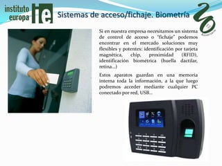 Sistemas de acceso/fichaje. Biometría
           Si en nuestra empresa necesitamos un sistema
           de control de acceso o “fichaje” podemos
           encontrar en el mercado soluciones muy
           flexibles y potentes: identificación por tarjeta
           magnética,     chip,    proximidad      (RFID),
           identificación biométrica (huella dactilar,
           retina…)
           Estos aparatos guardan en una memoria
           interna toda la información, a la que luego
           podremos acceder mediante cualquier PC
           conectado por red, USB…
 