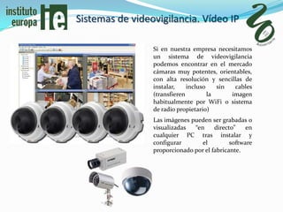 Sistemas de videovigilancia. Vídeo IP

                 Si en nuestra empresa necesitamos
                 un sistema de videovigilancia
                 podemos encontrar en el mercado
                 cámaras muy potentes, orientables,
                 con alta resolución y sencillas de
                 instalar,    incluso    sin  cables
                 (transfieren         la     imagen
                 habitualmente por WiFi o sistema
                 de radio propietario)
                 Las imágenes pueden ser grabadas o
                 visualizadas  “en     directo”    en
                 cualquier PC tras instalar y
                 configurar       el         software
                 proporcionado por el fabricante.
 
