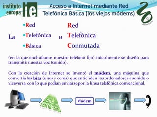 Acceso a Internet mediante Red
                  Telefónica Básica (los viejos módems)
       Red                    Red
La     Telefónica        o Telefónica
       Básica              Conmutada
(en la que enchufamos nuestro teléfono fijo) inicialmente se diseñó para
transmitir nuestra voz (sonido).

Con la creación de Internet se inventó el módem, una máquina que
convertía los bits (unos y ceros) que entienden los ordenadores a sonido o
viceversa, con lo que podían enviarse por la línea telefónica convencional.



                                    Módem
 