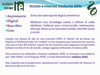 Acceso a Internet mediante ADSL

Asymmetric           (Línea de subscripción digital asimétrica)

Digital              Mediante esta tecnología vamos a utilizar el cable
Suscriber            telefónico habitual para enviar/recibir información,
                      sólo que ahora ya no enviamos sonido, sino bits (unos
Line                 y ceros).

Cuando nos damos de alta en una conexión ADSL el “dueño” de las líneas (en
España es Telefónica) hace un “cambio” en las máquinas que interconectan nuestra
casa con el resto del sistema: a partir de ese momento esas máquinas nos permiten
trabajar con bits en vez de sonido, aunque sigamos utilizando el mismo cable.

Para conectar un ordenador a Internet mediante ADSL es necesaria una máquina
que “sabe hablar” en el lenguaje ADSL, a la que denominamos módem ADSL.

Esta máquina nos la proporciona “gratuitamente” nuestro proveedor de Internet al
darnos de alta en el servicio.
 