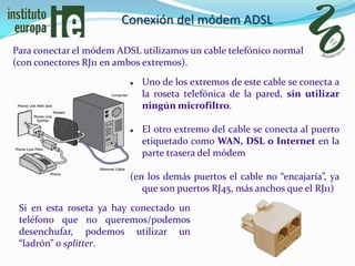 Conexión del módem ADSL

Para conectar el módem ADSL utilizamos un cable telefónico normal
(con conectores RJ11 en ambos extremos).
                             Uno de los extremos de este cable se conecta a
                              la roseta telefónica de la pared, sin utilizar
                              ningún microfiltro.

                             El otro extremo del cable se conecta al puerto
                              etiquetado como WAN, DSL o Internet en la
                              parte trasera del módem

                          (en los demás puertos el cable no “encajaría”, ya
                             que son puertos RJ45, más anchos que el RJ11)
 Si en esta roseta ya hay conectado un
 teléfono que no queremos/podemos
 desenchufar, podemos utilizar un
 “ladrón” o splitter.
 