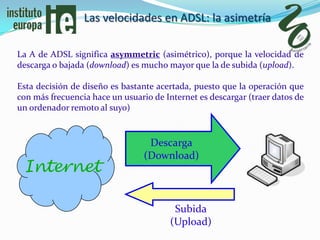 Las velocidades en ADSL: la asimetría

La A de ADSL significa asymmetric (asimétrico), porque la velocidad de
descarga o bajada (download) es mucho mayor que la de subida (upload).

Esta decisión de diseño es bastante acertada, puesto que la operación que
con más frecuencia hace un usuario de Internet es descargar (traer datos de
un ordenador remoto al suyo)


                                  Descarga
                                 (Download)
 Internet

                                         Subida
                                        (Upload)
 