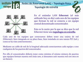 Redes de Área Local (LAN) – Topología física
                              Topología de estrella

                                  En el estándar LAN Ethernet (el más
                                  utilizado hoy en día) cada uno de los equipos
                                  que forman la red se conecta a un equipo
                                  central denominado concentrador.

                                  Esta es la razón por la que se dice que la red
                                  Ethernet tiene una topología en estrella.

Cada uno de los equipos que conectamos deben tener una tarjeta de red
(Ethernet), bien integrada en su placa base, bien instalada en una ranura PCI (tal y
como se ha visto anteriormente).

Mediante un cable de red de la longitud adecuada conectaremos cada equipo a uno
cualquiera de los puertos del concentrador.

Por ello el concentrador debería tener como mínimo el mismo número de puertos
que equipos forman nuestra red (más uno, si deseamos unir nuestra red con otra en
un futuro).
 