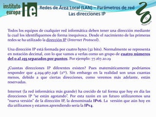 Redes de Área Local (LAN) – Parámetros de red
                               Las direcciones IP


Todos los equipos de cualquier red informática deben tener una dirección mediante
la cual los identifiquemos de forma inequívoca. Desde el nacimiento de las primeras
redes se ha utilizado la dirección IP (Internet Protocol).

Una dirección IP está formada por cuatro bytes (32 bits). Normalmente se representa
en notación decimal, con lo que vamos a verlas como un grupo de cuatro números
del 0 al 255 separados por puntos. Por ejemplo: 77.167.20.19

¿Cuantas direcciones IP diferentes existen? Pues matemáticamente podríamos
responder que 4.294.967.296 (232). Sin embargo en la realidad son unas cuantas
menos, debido a que ciertas direcciones, como veremos más adelante, están
reservadas.

Internet (la red informática más grande) ha crecido de tal forma que hoy en día las
direcciones IP “se están agotando”. Por esta razón en un futuro utilizaremos una
“nueva versión” de la dirección IP, la denominada IPv6. La versión que aún hoy en
día utilizamos y estamos aprendiendo sería la IPv4.
 