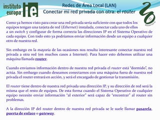 Redes de Área Local (LAN)
                       Conectar mi red privada con otra: el router
Como ya hemos visto para crear una red privada sería suficiente con que todos los
equipos tengan una tarjeta de red (Ethernet) instalada, conectar cada uno de ellos
a un switch y configurar de forma correcta las direcciones IP en el Sistema Operativo de
cada equipo. Con todo esto ya podríamos enviar información desde un equipo a cualquier
otro de nuestra red.

Sin embargo en la mayoría de las ocasiones nos resulta interesante conectar nuestra red
privada a otra red (en muchos casos a Internet). Para hacer esto debemos utilizar una
máquina llamada router.

Cuando enviamos información dentro de nuestra red privada el router está “dormido”, no
actúa. Sin embargo cuando deseamos conectarnos con una máquina fuera de nuestra red
privada el router entrará en acción, y será el encargado de gestionar la transmisión.

El router tiene dentro de nuestra red privada una dirección IP, y su dirección de red será la
misma que el resto de equipos. De esta forma cuando el Sistema Operativo de cualquier
equipo necesite enviar información “al exterior” será capaz de “encontrar” al router sin
problemas.

A la dirección IP del router dentro de nuestra red privada se le suele llamar pasarela,
puerta de enlace o gateway.
 